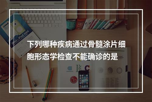 下列哪种疾病通过骨髓涂片细胞形态学检查不能确诊的是