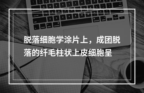 脱落细胞学涂片上，成团脱落的纤毛柱状上皮细胞呈