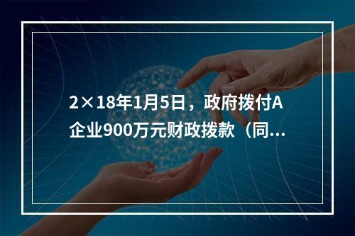 2×18年1月5日，政府拨付A企业900万元财政拨款（同日到