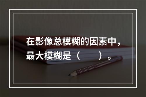 在影像总模糊的因素中，最大模糊是（　　）。