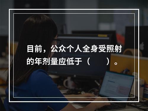 目前，公众个人全身受照射的年剂量应低于（　　）。