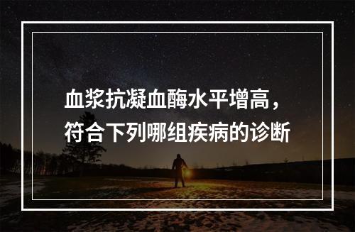 血浆抗凝血酶水平增高，符合下列哪组疾病的诊断