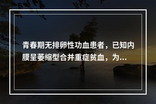 青春期无排卵性功血患者，已知内膜呈萎缩型合并重症贫血，为达止