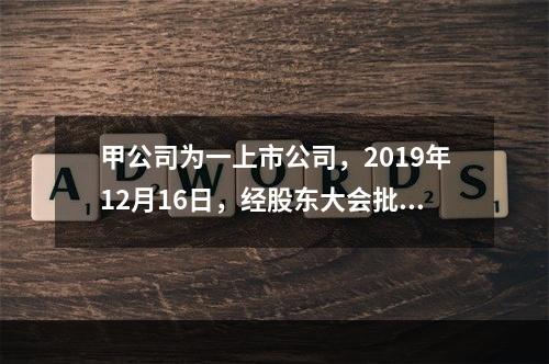 甲公司为一上市公司，2019年12月16日，经股东大会批准，