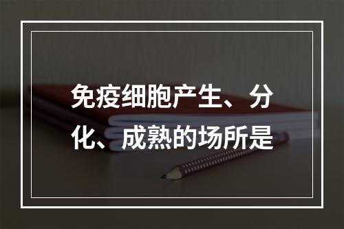 免疫细胞产生、分化、成熟的场所是