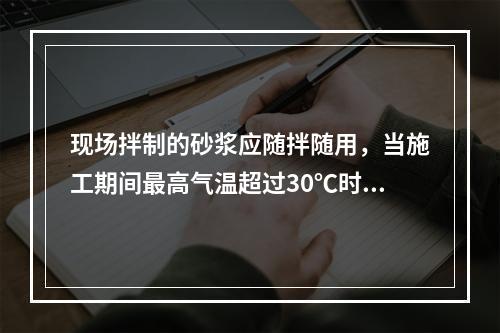 现场拌制的砂浆应随拌随用，当施工期间最高气温超过30℃时，应