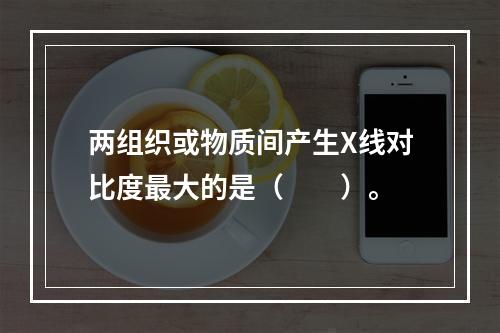 两组织或物质间产生X线对比度最大的是（　　）。