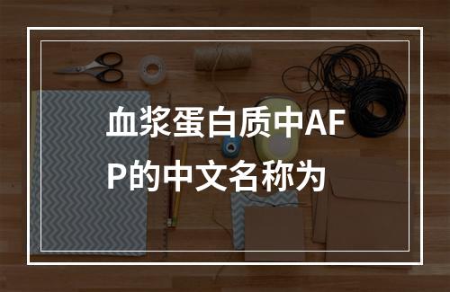 血浆蛋白质中AFP的中文名称为