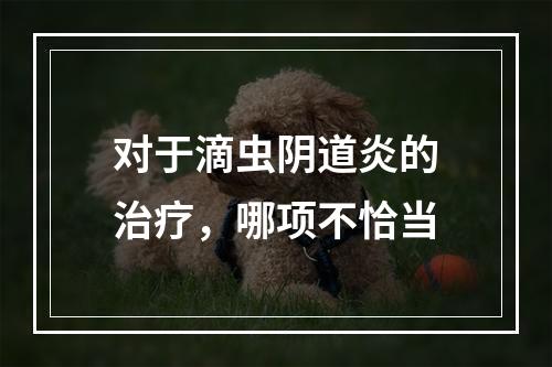 对于滴虫阴道炎的治疗，哪项不恰当