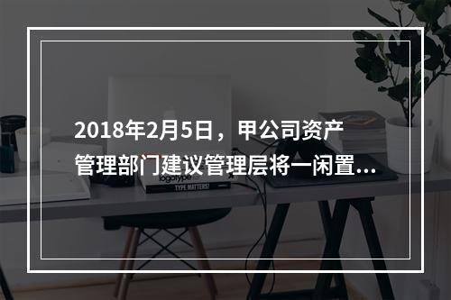 2018年2月5日，甲公司资产管理部门建议管理层将一闲置办公