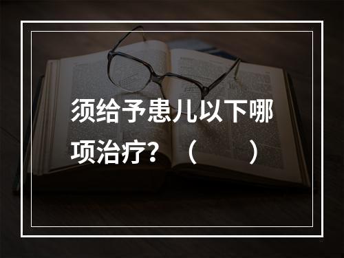 须给予患儿以下哪项治疗？（　　）