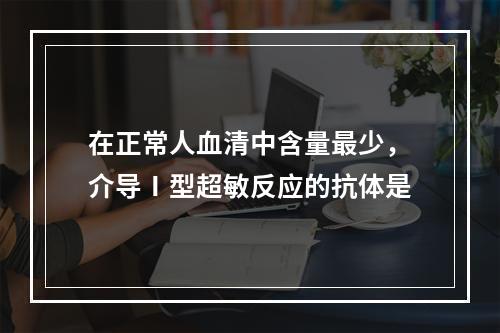 在正常人血清中含量最少，介导Ⅰ型超敏反应的抗体是