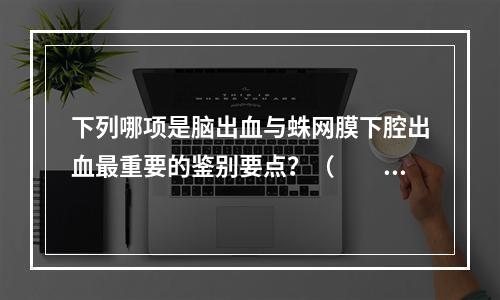 下列哪项是脑出血与蛛网膜下腔出血最重要的鉴别要点？（　　）