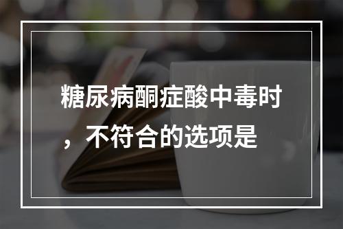 糖尿病酮症酸中毒时，不符合的选项是