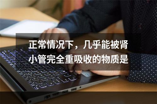 正常情况下，几乎能被肾小管完全重吸收的物质是