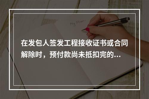 在发包人签发工程接收证书或合同解除时，预付款尚未抵扣完的，发