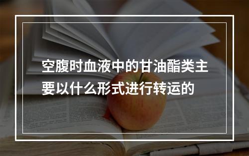 空腹时血液中的甘油酯类主要以什么形式进行转运的