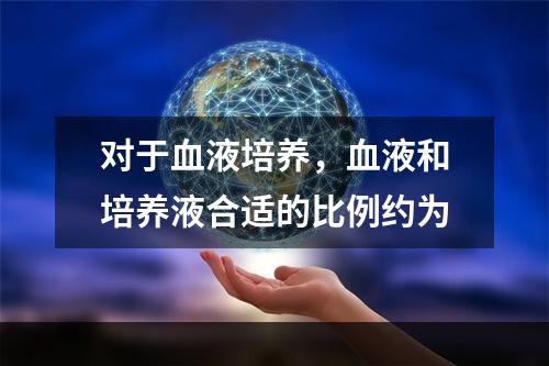 对于血液培养，血液和培养液合适的比例约为