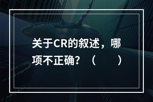 关于CR的叙述，哪项不正确？（　　）