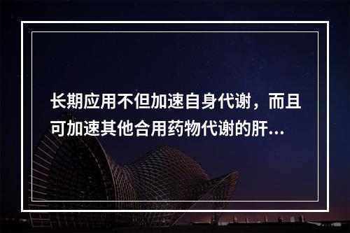 长期应用不但加速自身代谢，而且可加速其他合用药物代谢的肝药酶