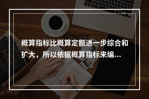 概算指标比概算定额进一步综合和扩大，所以依据概算指标来编制设