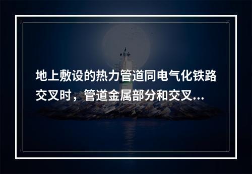 地上敷设的热力管道同电气化铁路交叉时，管道金属部分和交叉点5