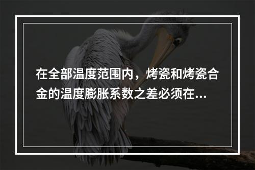 在全部温度范围内，烤瓷和烤瓷合金的温度膨胀系数之差必须在（