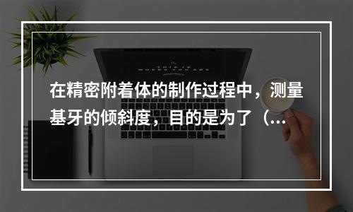 在精密附着体的制作过程中，测量基牙的倾斜度，目的是为了（　