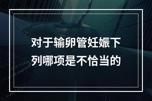 对于输卵管妊娠下列哪项是不恰当的