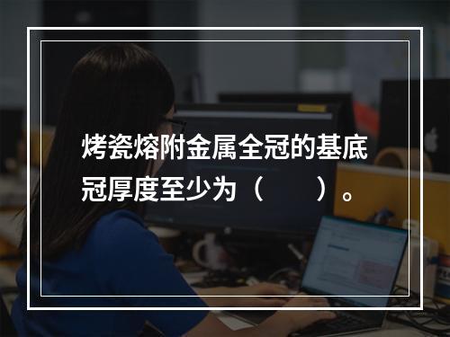 烤瓷熔附金属全冠的基底冠厚度至少为（　　）。