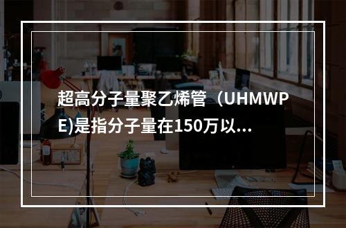 超高分子量聚乙烯管（UHMWPE)是指分子量在150万以上的