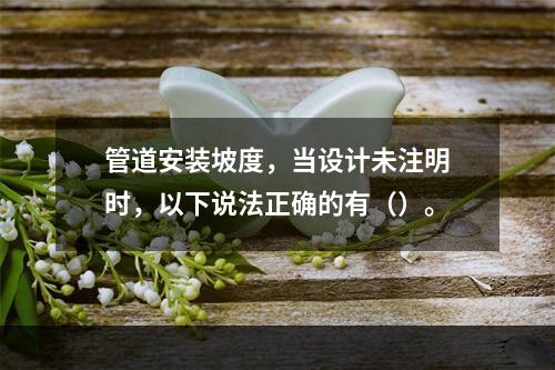 管道安装坡度，当设计未注明时，以下说法正确的有（）。