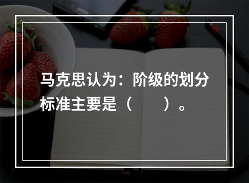 马克思认为：阶级的划分标准主要是（　　）。