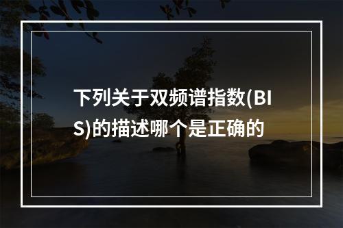 下列关于双频谱指数(BIS)的描述哪个是正确的