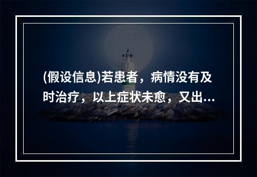 (假设信息)若患者，病情没有及时治疗，以上症状未愈，又出现午