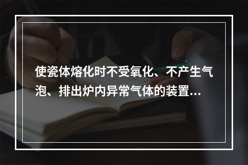 使瓷体熔化时不受氧化、不产生气泡、排出炉内异常气体的装置是（