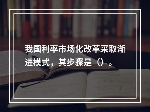 我国利率市场化改革采取渐进模式，其步骤是（）。