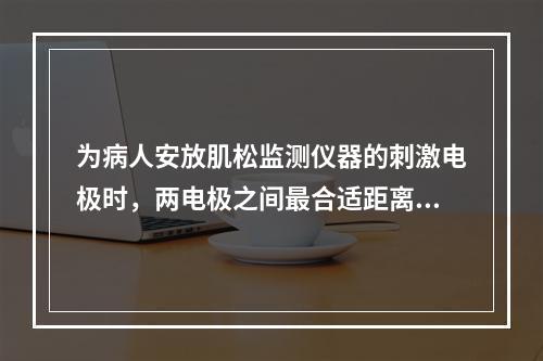 为病人安放肌松监测仪器的刺激电极时，两电极之间最合适距离为