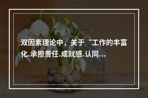 双因素理论中，关于“工作的丰富化.承担责任.成就感.认同感等