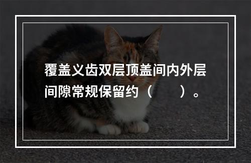 覆盖义齿双层顶盖间内外层间隙常规保留约（　　）。