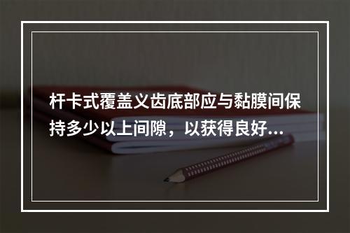 杆卡式覆盖义齿底部应与黏膜间保持多少以上间隙，以获得良好的