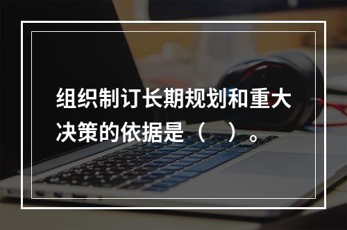 组织制订长期规划和重大决策的依据是（　）。