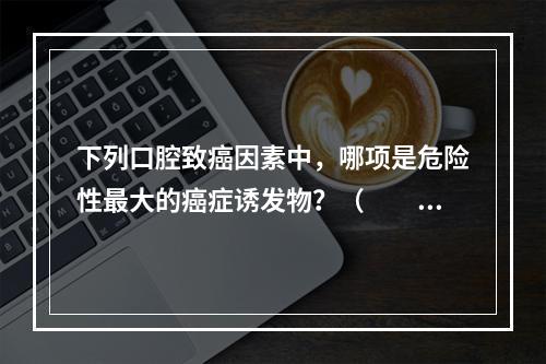 下列口腔致癌因素中，哪项是危险性最大的癌症诱发物？（　　）