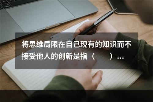 将思维局限在自己现有的知识而不接受他人的创新是指（　　）。