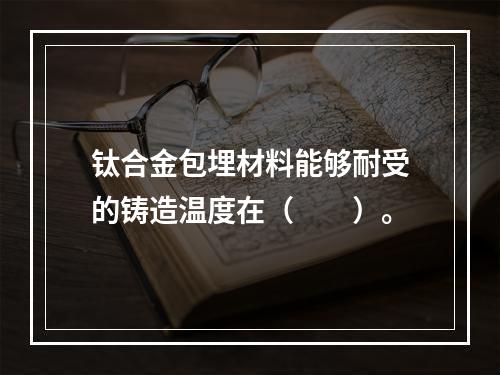 钛合金包埋材料能够耐受的铸造温度在（　　）。