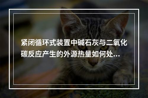 紧闭循环式装置中碱石灰与二氧化碳反应产生的外源热量如何处理