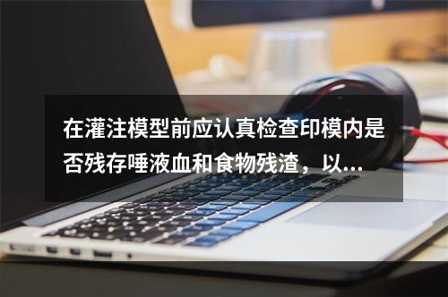 在灌注模型前应认真检查印模内是否残存唾液血和食物残渣，以下