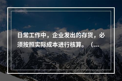 日常工作中，企业发出的存货，必须按照实际成本进行核算。（　）