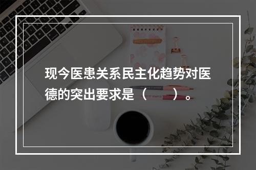 现今医患关系民主化趋势对医德的突出要求是（　　）。