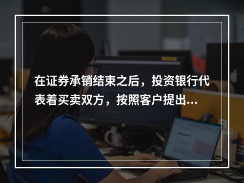 在证券承销结束之后，投资银行代表着买卖双方，按照客户提出的价